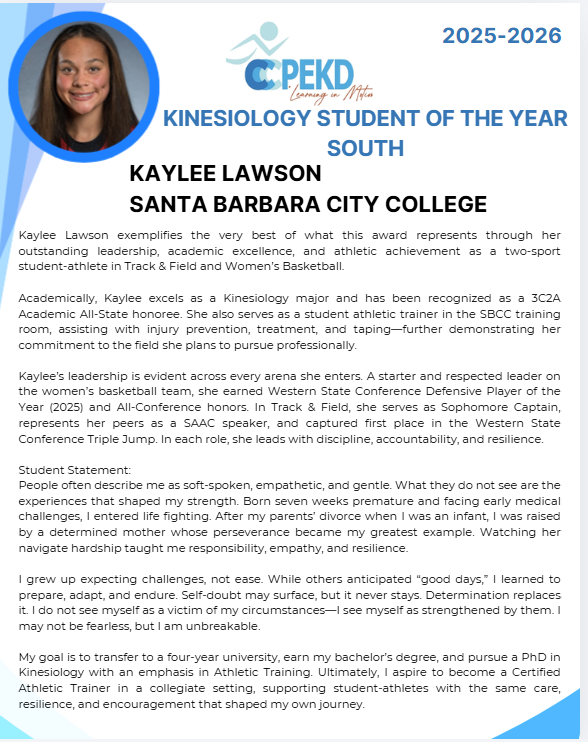 2025-2026 Kinesiology Student of the Year - South; Kaylee Lawson, Santa Barbara City College. Statement text: Kaylee Lawson exemplifies the very best of what this award represents through her outstanding leadership, academic excellence, and athletic achievement as a two-sport student-athlete in Track & Field and Women's Basketball. Academically, Kaylee excels as a Kinesiology major and has been recognized as a 3C2A Academic All-State honoree. She also serves as a student athletic trainer in the SBCC training room, assisting with injury prevention, treatment, and taping - further demonstrating her commitment to the field she plans to pursue professionally. Kaylee's leadership is evident across every arena she enters. A starter and respected leader on the women's basketball team, she earned Western State Conference Defensive Player of the Year (2025) and All-Conference honors. In Track & Field, she serves as Sophomore Captain, represents her peers as a SAAC speaker, and captured first place in the Western State Conference Triple Jump. In each role, she leads with discipline, accountability, and resilience. Student Statement: People often describe me as soft-spoken, empathetic, and gentle. What they do not see are the experiences that shaped my strength. Born seven weeks premature and facing early medical challenges, I entered life fighting. After my parents' divorce when I was an infant, I was raised by a determined mother whose perseverance became my greatest example. Watching her navigate hardship taught me responsibility, empathy, and resilience. I grew up expecting challenges, not ease. White others anticipated "good days," I learned to prepare, adapt, and endure. Self-doubt may surface, but it never stays. Determination replaces it. I do not see myself as a victim of my circumstances - I see myself as strengthened by them. I may not be fearless, but I am unbreakable. My goal is to transfer to a four-year university, earn my bachelor's degree, and pursue a PhD in Kinesiology with an emphasis in Athletic Training. Ultimately, I aspire to become a Certified Athletic Trainer in a collegiate setting, supporting student-athletes with the same care, resilience, and encouragement that shaped my own journey.